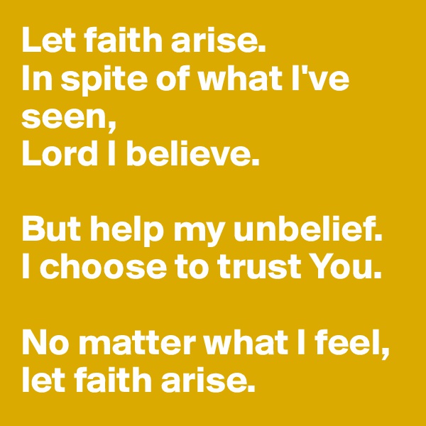 Let faith arise. 
In spite of what I've seen, 
Lord I believe.

But help my unbelief. 
I choose to trust You. 

No matter what I feel, let faith arise. 