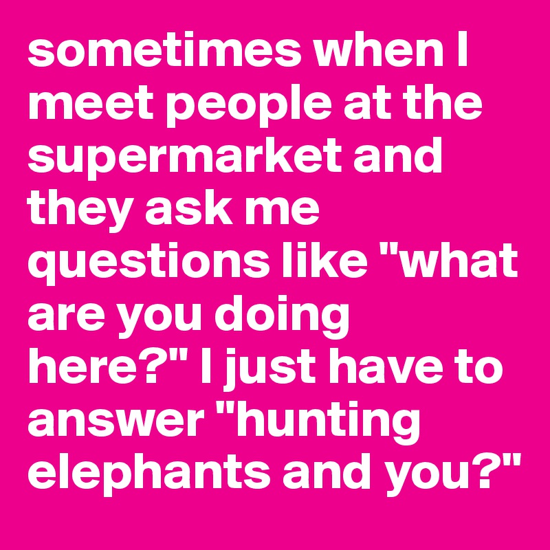 sometimes when I meet people at the supermarket and they ask me questions like "what are you doing here?" I just have to answer "hunting elephants and you?"