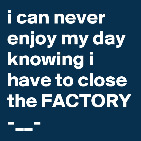 i can never enjoy my day knowing i have to close the FACTORY -__-