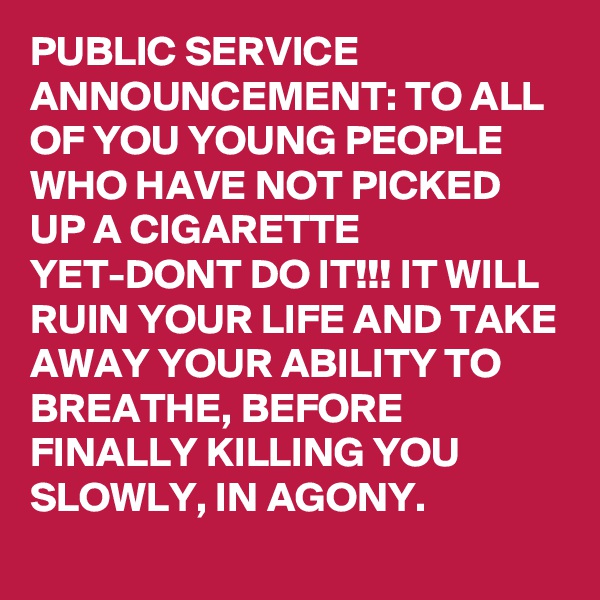 PUBLIC SERVICE ANNOUNCEMENT: TO ALL OF YOU YOUNG PEOPLE WHO HAVE NOT PICKED UP A CIGARETTE YET-DONT DO IT!!! IT WILL RUIN YOUR LIFE AND TAKE AWAY YOUR ABILITY TO BREATHE, BEFORE FINALLY KILLING YOU SLOWLY, IN AGONY. 
