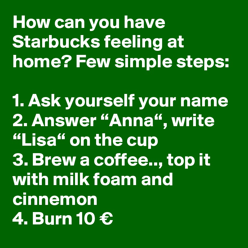 How can you have Starbucks feeling at home? Few simple steps:

1. Ask yourself your name
2. Answer “Anna“, write “Lisa“ on the cup
3. Brew a coffee.., top it with milk foam and cinnemon
4. Burn 10 €