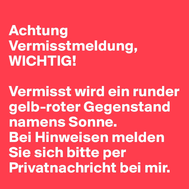 
Achtung Vermisstmeldung, WICHTIG!

Vermisst wird ein runder gelb-roter Gegenstand namens Sonne.
Bei Hinweisen melden Sie sich bitte per Privatnachricht bei mir.