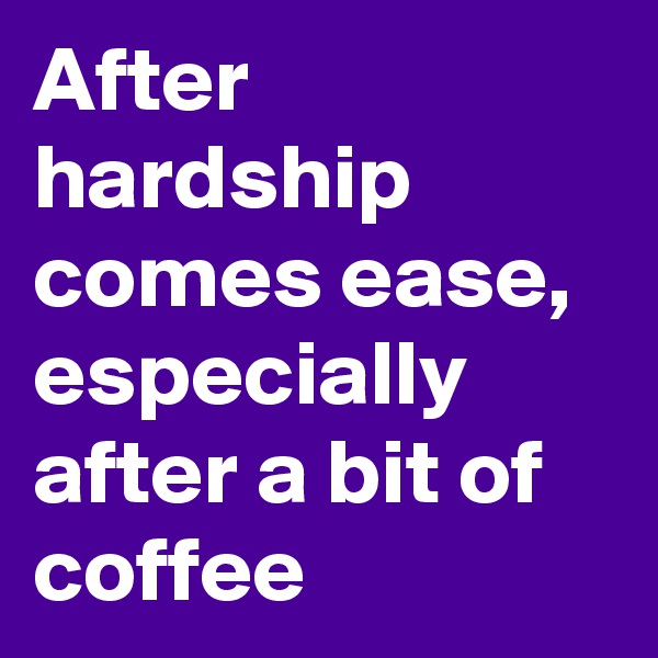 After hardship comes ease, 
especially after a bit of coffee