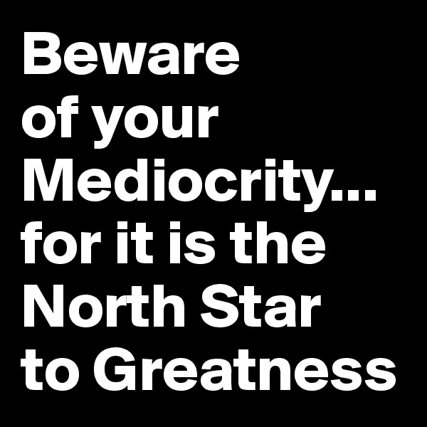 Beware
of your
Mediocrity... for it is the
North Star
to Greatness  