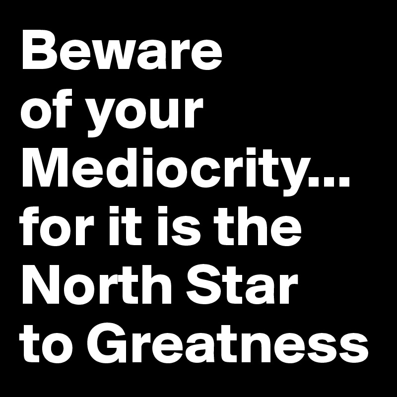 Beware
of your
Mediocrity... for it is the
North Star
to Greatness  