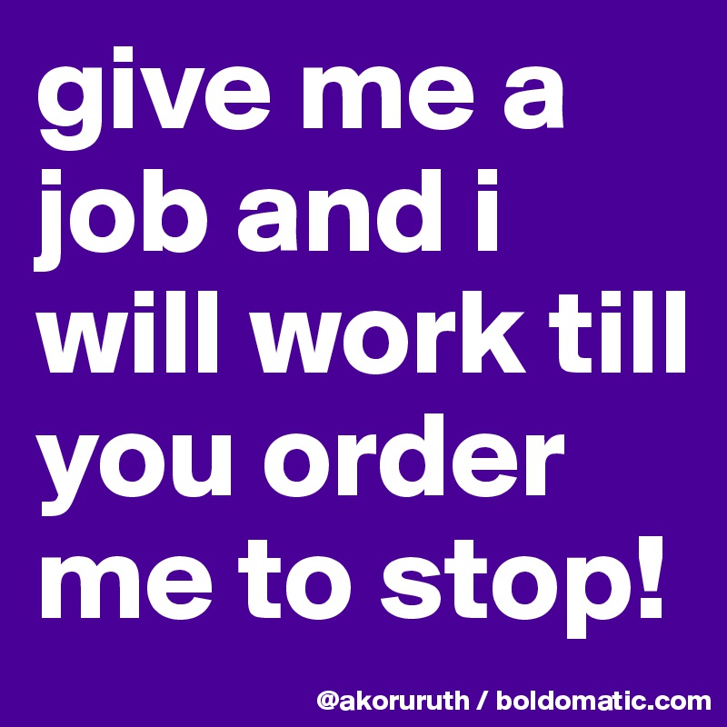 give me a job and i will work till you order me to stop!