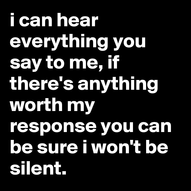 i can hear everything you say to me, if there's anything worth my response you can be sure i won't be silent.