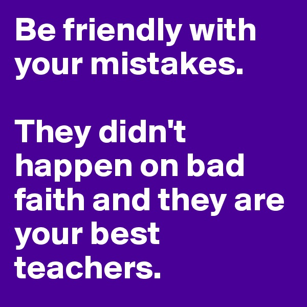 Be friendly with your mistakes.

They didn't happen on bad faith and they are your best teachers.