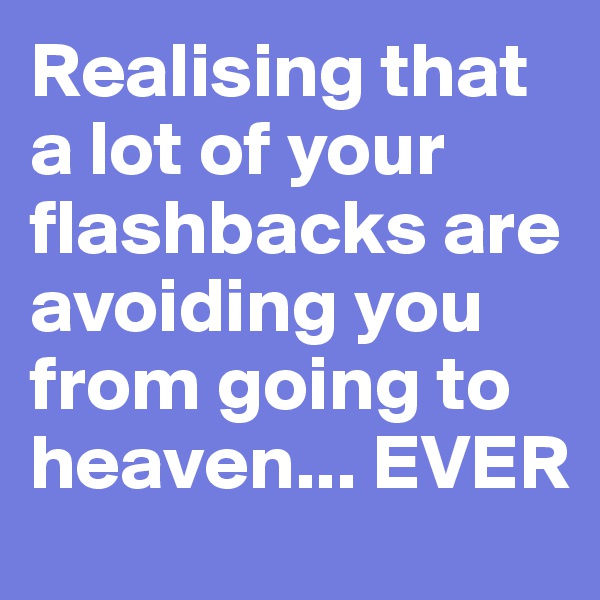 Realising that a lot of your flashbacks are avoiding you from going to heaven... EVER