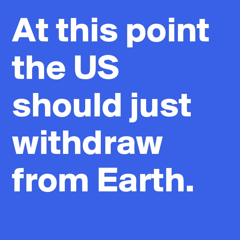 At this point the US should just withdraw from Earth.