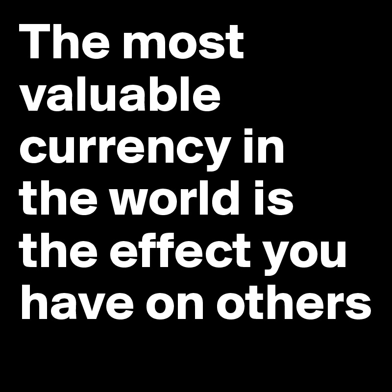 The most valuable currency in the world is the effect you have on others