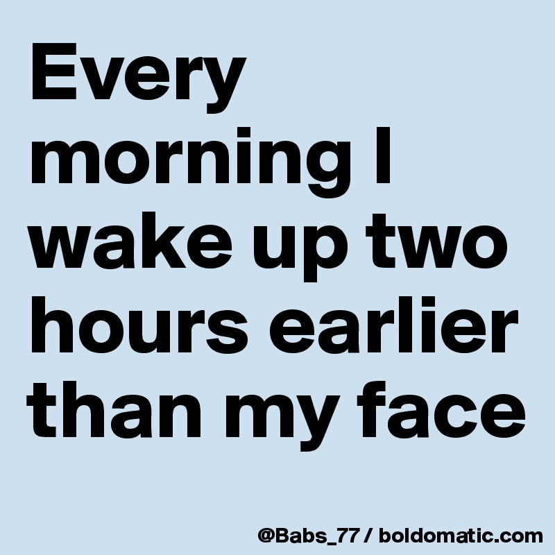 Every morning I wake up two hours earlier than my face