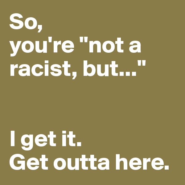 So, 
you're "not a racist, but..."


I get it. 
Get outta here. 