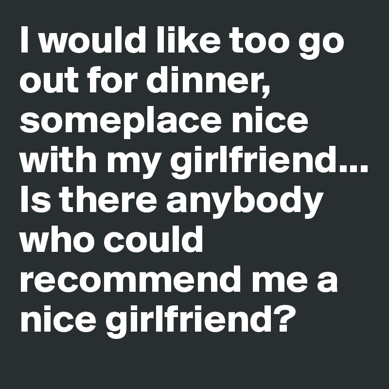 I would like too go out for dinner, someplace nice with my girlfriend... 
Is there anybody who could recommend me a nice girlfriend?