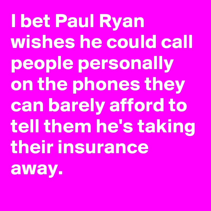 I bet Paul Ryan wishes he could call people personally on the phones they can barely afford to tell them he's taking their insurance away.