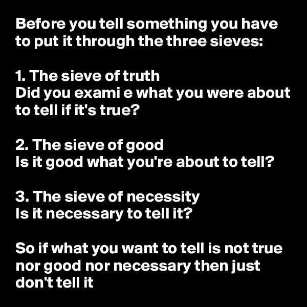 Before you tell something you have to put it through the three sieves:

1. The sieve of truth
Did you exami e what you were about to tell if it's true?

2. The sieve of good
Is it good what you're about to tell?

3. The sieve of necessity
Is it necessary to tell it?

So if what you want to tell is not true nor good nor necessary then just don't tell it