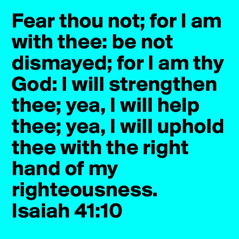 Fear thou not; for I am with thee: be not dismayed; for I am thy God: I will strengthen thee; yea, I will help thee; yea, I will uphold thee with the right hand of my righteousness.
Isaiah 41:10