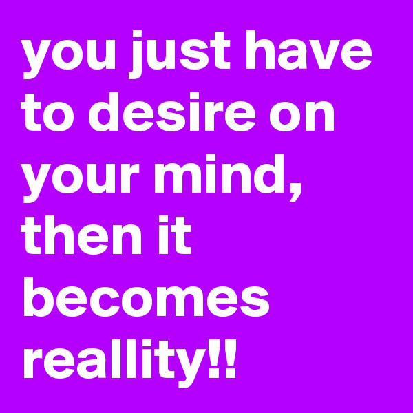 you just have to desire on your mind, then it becomes reallity!!