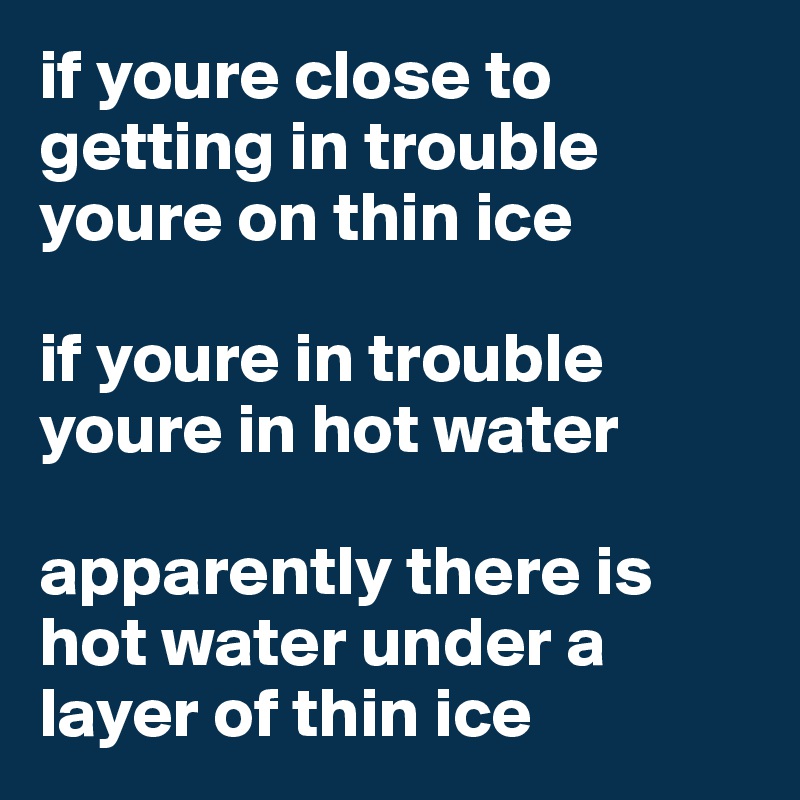if youre close to getting in trouble youre on thin ice

if youre in trouble youre in hot water

apparently there is hot water under a layer of thin ice
