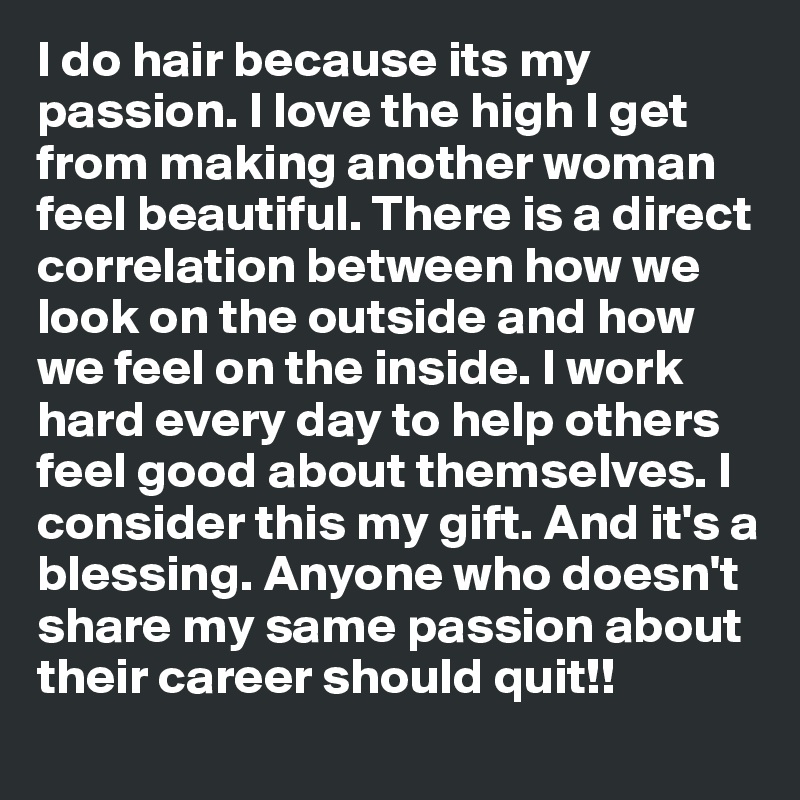 I do hair because its my passion. I love the high I get from making another woman feel beautiful. There is a direct correlation between how we look on the outside and how we feel on the inside. I work hard every day to help others feel good about themselves. I consider this my gift. And it's a blessing. Anyone who doesn't share my same passion about their career should quit!! 