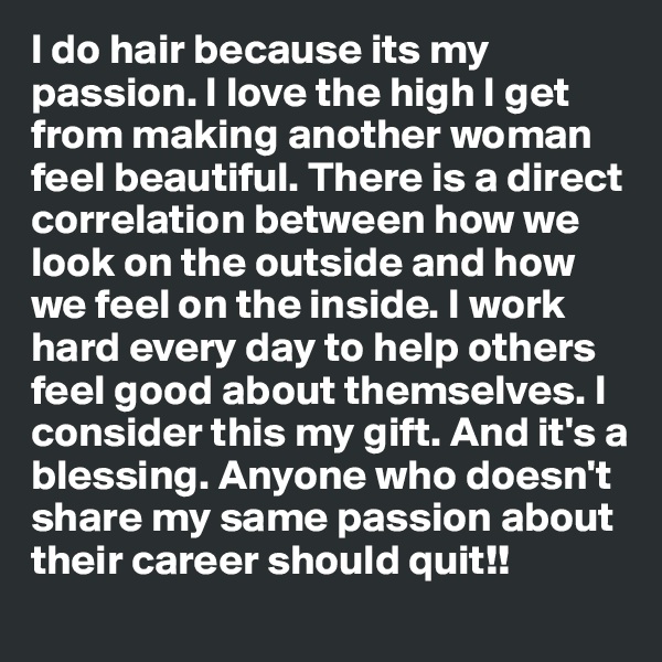 I do hair because its my passion. I love the high I get from making another woman feel beautiful. There is a direct correlation between how we look on the outside and how we feel on the inside. I work hard every day to help others feel good about themselves. I consider this my gift. And it's a blessing. Anyone who doesn't share my same passion about their career should quit!! 
