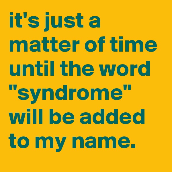 it's just a matter of time until the word "syndrome" will be added to my name.