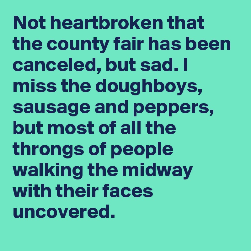 Not heartbroken that the county fair has been canceled, but sad. I miss the doughboys, sausage and peppers, but most of all the throngs of people walking the midway with their faces uncovered.
