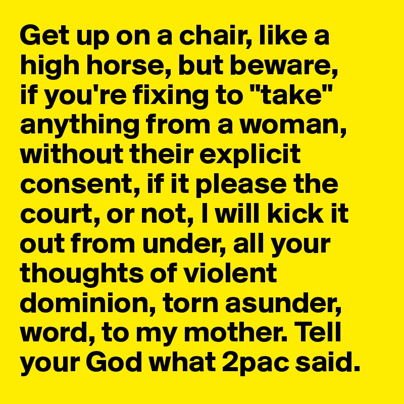 Get up on a chair, like a high horse, but beware, 
if you're fixing to "take" anything from a woman, without their explicit consent, if it please the court, or not, I will kick it out from under, all your thoughts of violent dominion, torn asunder, word, to my mother. Tell
your God what 2pac said.
