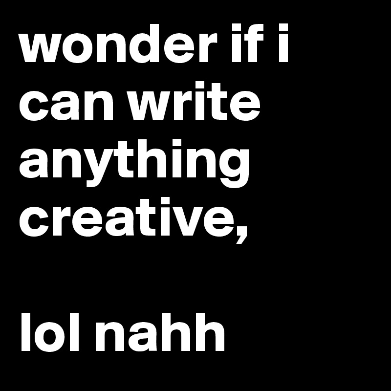 wonder if i can write anything creative,

lol nahh