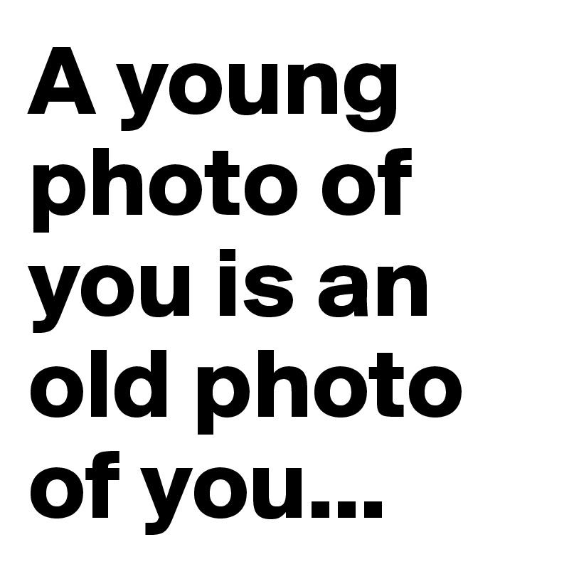 A young photo of you is an old photo of you...