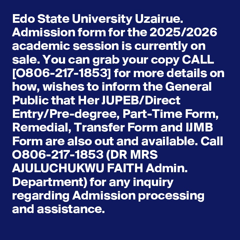 Edo State University Uzairue. Admission form for the 2025/2026 academic session is currently on sale. You can grab your copy CALL [O806-217-1853] for more details on how, wishes to inform the General Public that Her JUPEB/Direct Entry/Pre-degree, Part-Time Form, Remedial, Transfer Form and IJMB Form are also out and available. Call O806-217-1853 (DR MRS AJULUCHUKWU FAITH Admin. Department) for any inquiry regarding Admission processing and assistance.