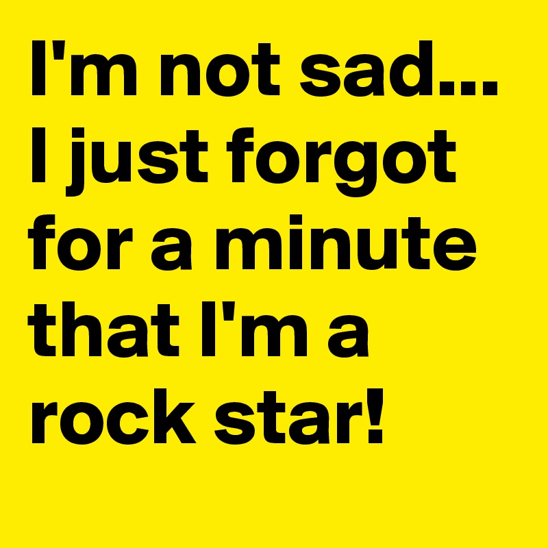 I'm not sad... I just forgot for a minute that I'm a rock star!