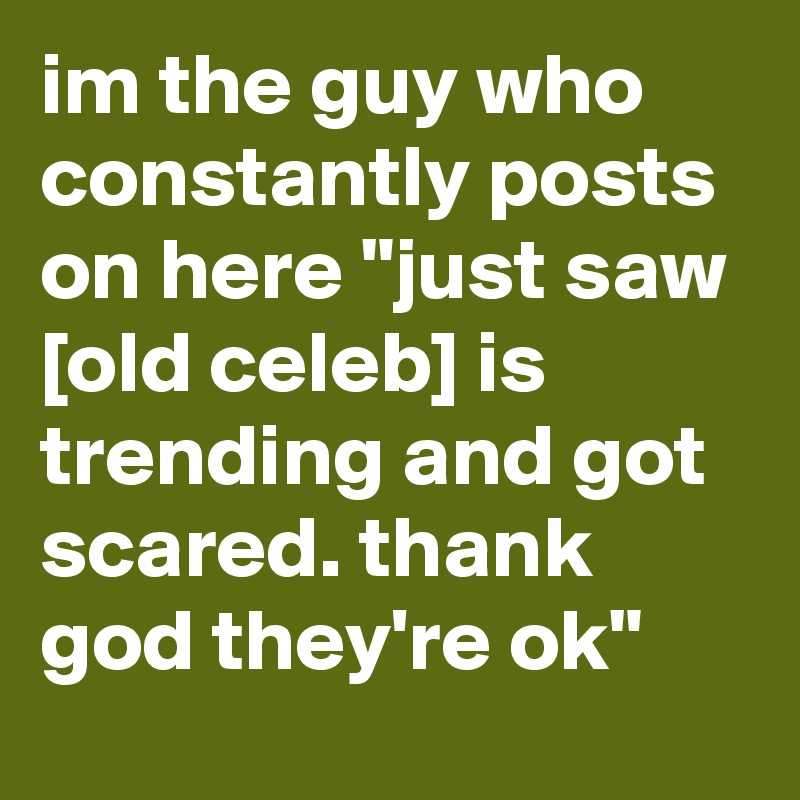 im the guy who constantly posts on here "just saw [old celeb] is trending and got scared. thank god they're ok"