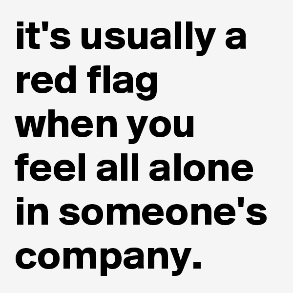 it's usually a red flag when you feel all alone in someone's company. 