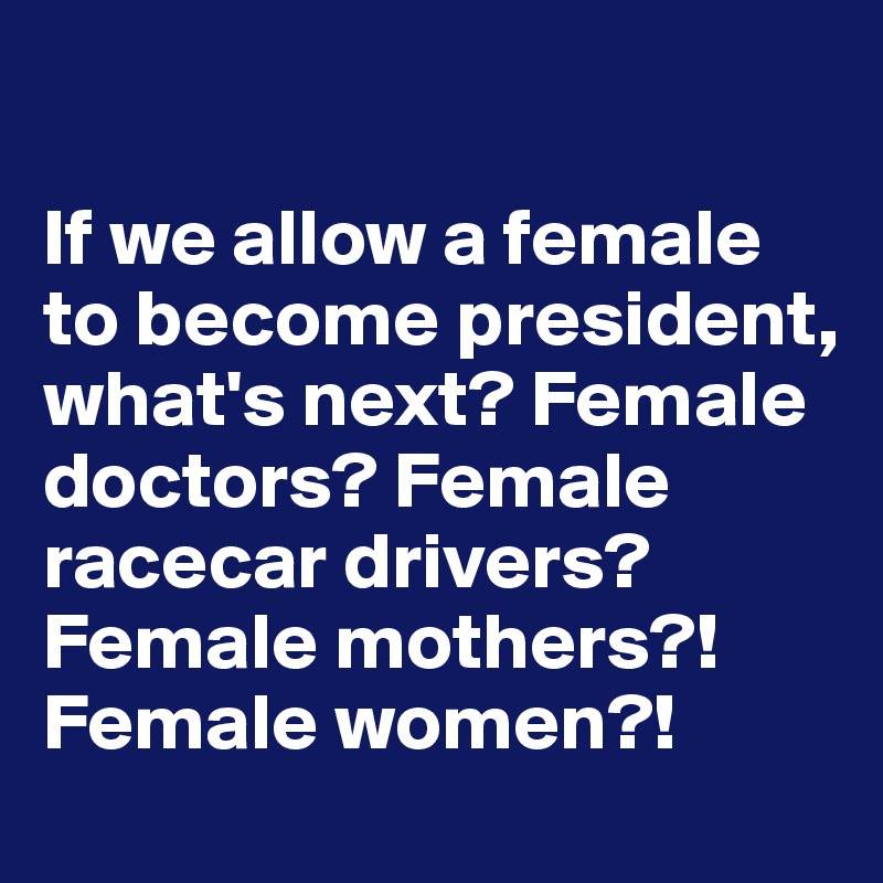 

If we allow a female to become president, what's next? Female doctors? Female racecar drivers? Female mothers?! Female women?!