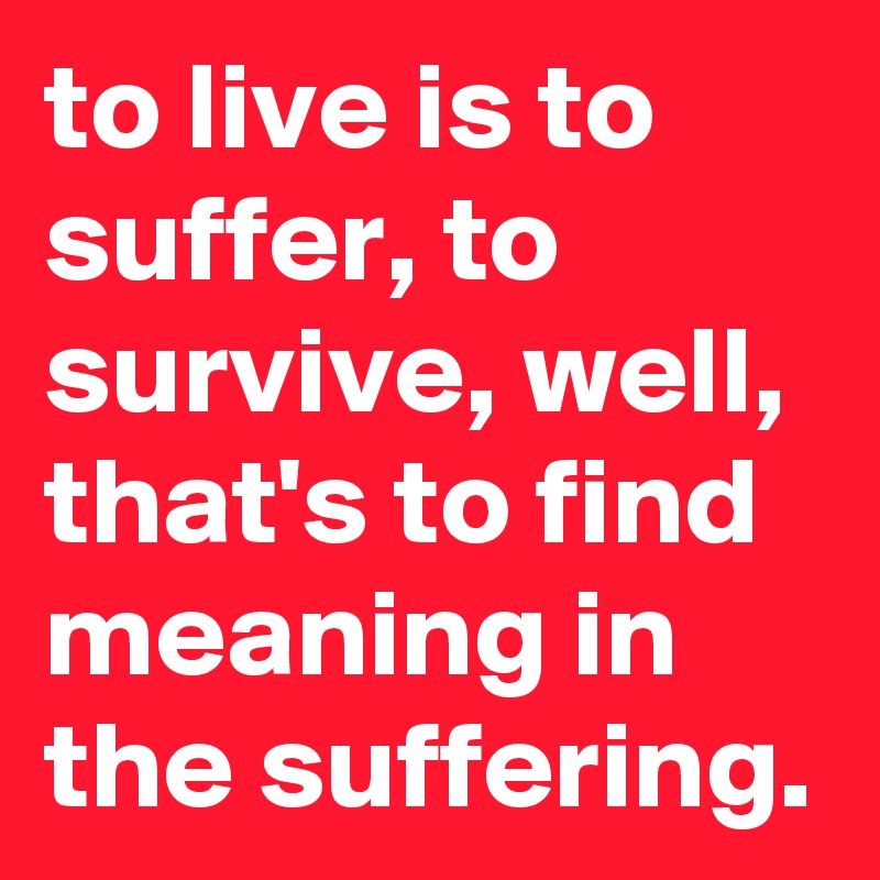 to live is to suffer, to survive, well, that's to find meaning in the suffering.