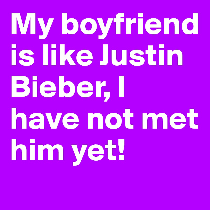 My boyfriend is like Justin Bieber, I have not met him yet!