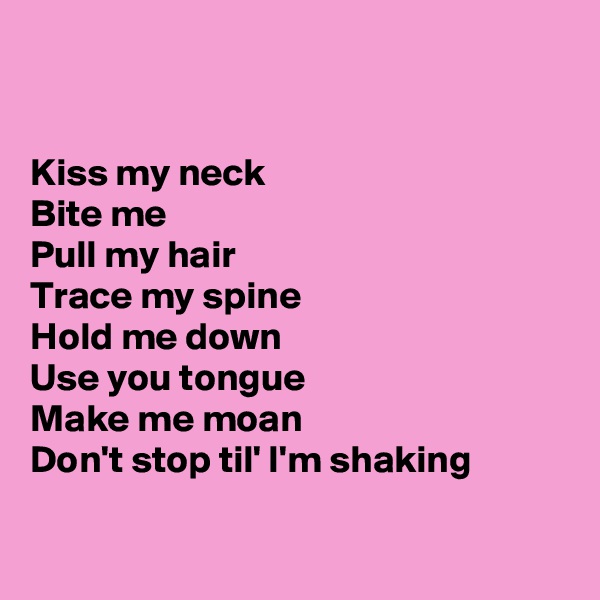 


Kiss my neck
Bite me
Pull my hair
Trace my spine
Hold me down
Use you tongue
Make me moan
Don't stop til' I'm shaking

