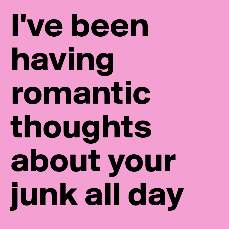 I've been having romantic thoughts about your junk all day
