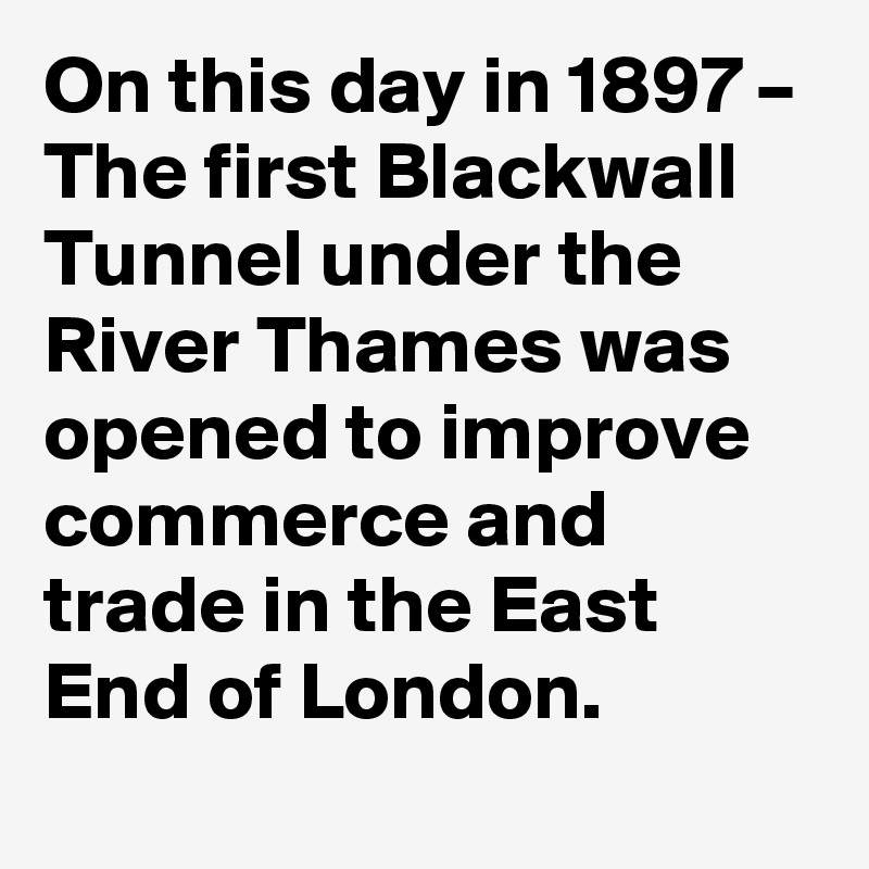 On this day in 1897 – The first Blackwall Tunnel under the River Thames was opened to improve commerce and trade in the East End of London.