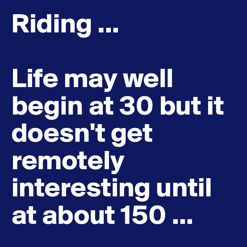 Riding ...

Life may well begin at 30 but it doesn't get remotely interesting until at about 150 ...