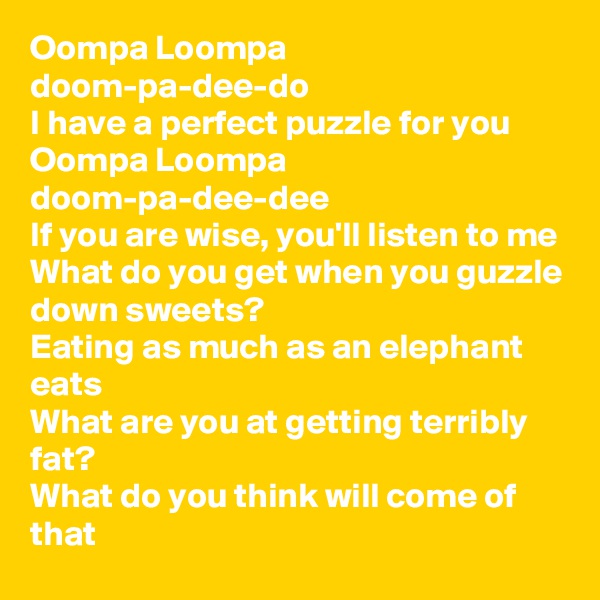 Oompa Loompa doom-pa-dee-do 
I have a perfect puzzle for you 
Oompa Loompa doom-pa-dee-dee 
If you are wise, you'll listen to me 
What do you get when you guzzle down sweets? 
Eating as much as an elephant eats 
What are you at getting terribly fat? 
What do you think will come of that