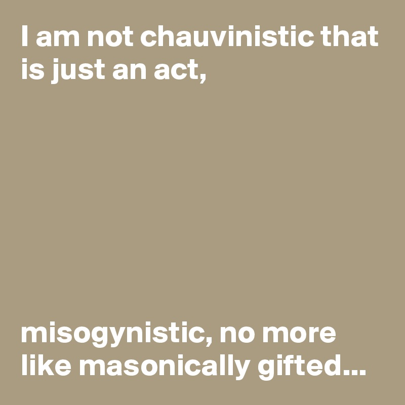 I am not chauvinistic that is just an act,







misogynistic, no more like masonically gifted...