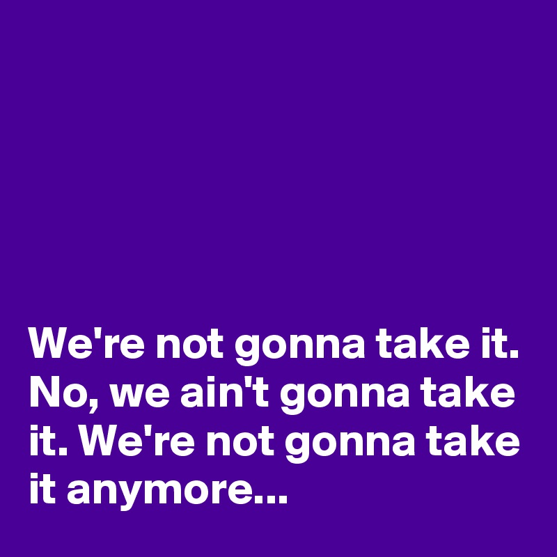 





We're not gonna take it. No, we ain't gonna take it. We're not gonna take it anymore...