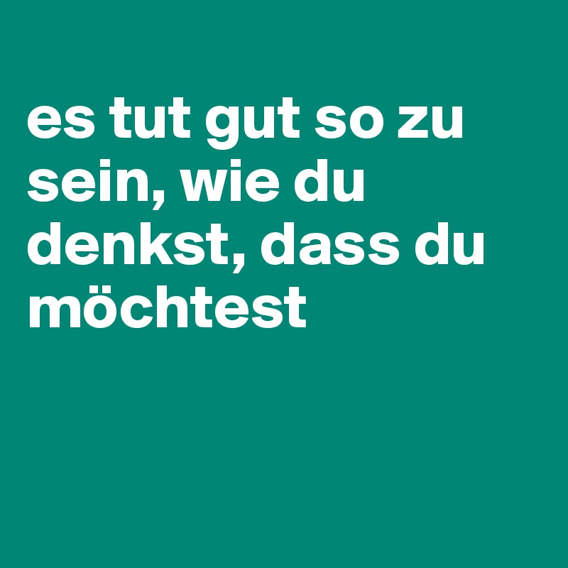 
es tut gut so zu sein, wie du denkst, dass du möchtest


