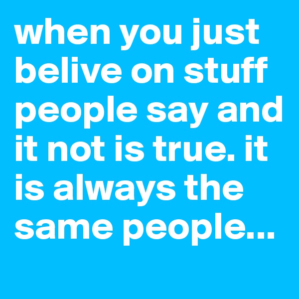 when you just belive on stuff people say and it not is true. it is always the same people...
