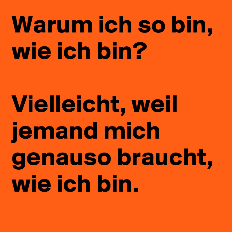 Warum ich so bin, wie ich bin?

Vielleicht, weil jemand mich genauso braucht, wie ich bin.