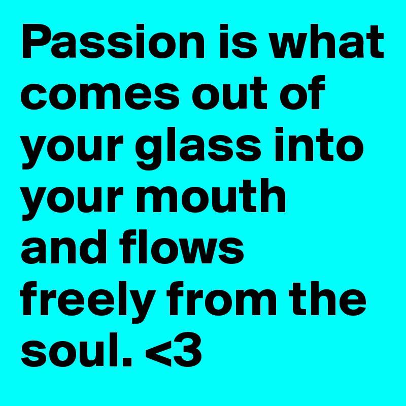 Passion is what comes out of your glass into your mouth and flows freely from the soul. <3
