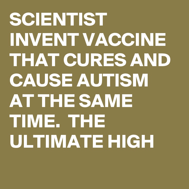 SCIENTIST INVENT VACCINE THAT CURES AND CAUSE AUTISM AT THE SAME TIME.  THE ULTIMATE HIGH