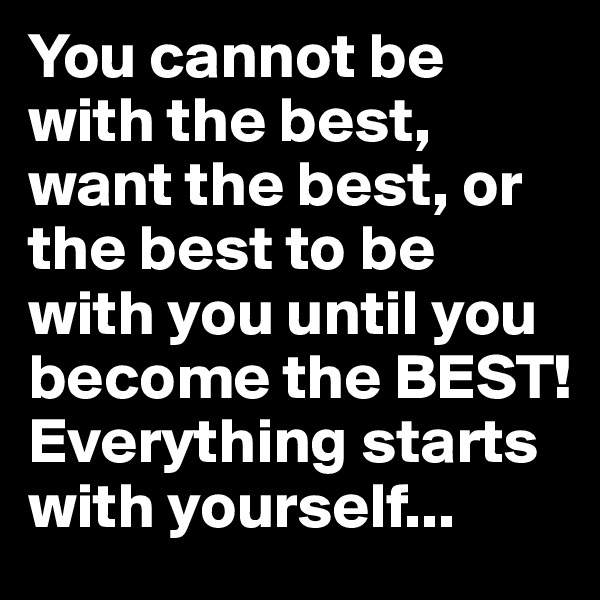 You cannot be with the best, want the best, or the best to be with you until you become the BEST! Everything starts with yourself...